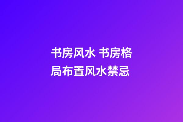 书房风水 书房格局布置风水禁忌